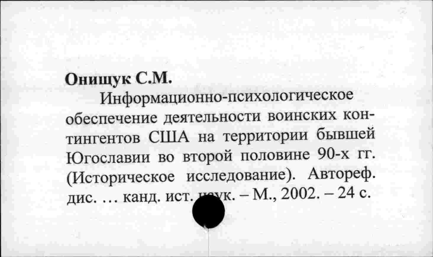 ﻿Онищук С.М.
Информационно-психологическое обеспечение деятельности воинских контингентов США на территории бывшей Югославии во второй половине 90-х гг. (Историческое исследование). Автореф. дис. ... канд. ист. л^к. - М., 2002. - 24 с.